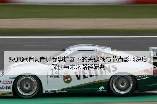 短道速滑队青训赛事扩容下的关键战与节点影响深度解读与未来路径研判