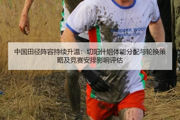 中国田径阵容持续升温：切阳什姐体能分配与轮换策略及竞赛安排影响评估